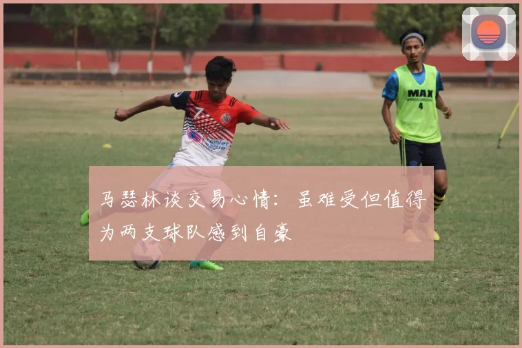 马瑟林谈交易心情：虽难受但值得为两支球队感到自豪