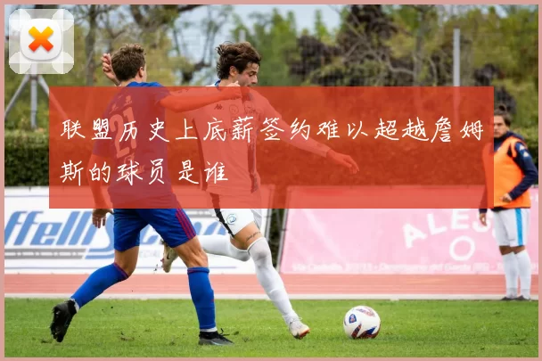 联盟历史上底薪签约难以超越詹姆斯的球员是谁